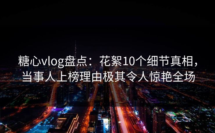 糖心vlog盘点：花絮10个细节真相，当事人上榜理由极其令人惊艳全场