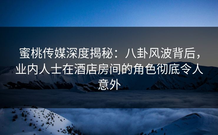 蜜桃传媒深度揭秘：八卦风波背后，业内人士在酒店房间的角色彻底令人意外