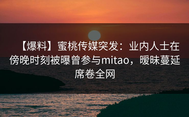 【爆料】蜜桃传媒突发：业内人士在傍晚时刻被曝曾参与mitao，暧昧蔓延席卷全网
