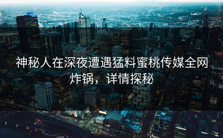 神秘人在深夜遭遇猛料蜜桃传媒全网炸锅，详情探秘