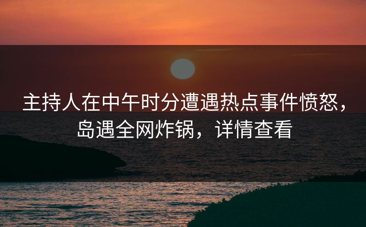 主持人在中午时分遭遇热点事件愤怒，岛遇全网炸锅，详情查看