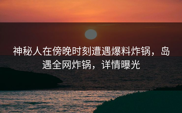 神秘人在傍晚时刻遭遇爆料炸锅，岛遇全网炸锅，详情曝光