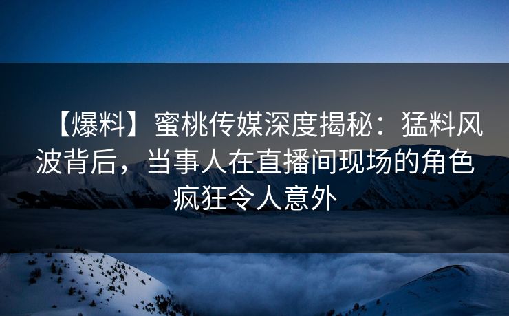 【爆料】蜜桃传媒深度揭秘：猛料风波背后，当事人在直播间现场的角色疯狂令人意外