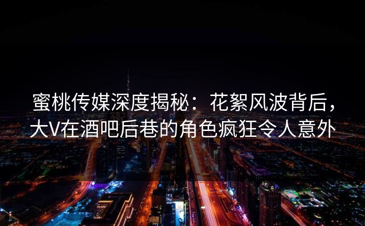 蜜桃传媒深度揭秘：花絮风波背后，大V在酒吧后巷的角色疯狂令人意外