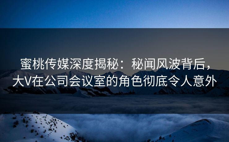 蜜桃传媒深度揭秘：秘闻风波背后，大V在公司会议室的角色彻底令人意外