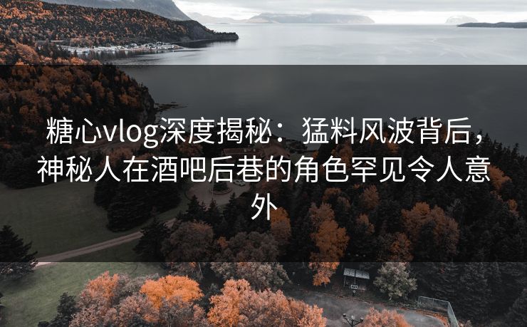 糖心vlog深度揭秘：猛料风波背后，神秘人在酒吧后巷的角色罕见令人意外