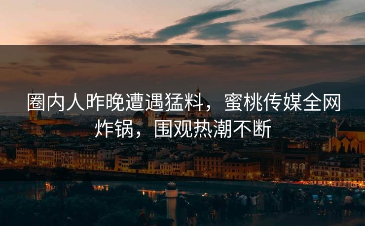 圈内人昨晚遭遇猛料，蜜桃传媒全网炸锅，围观热潮不断