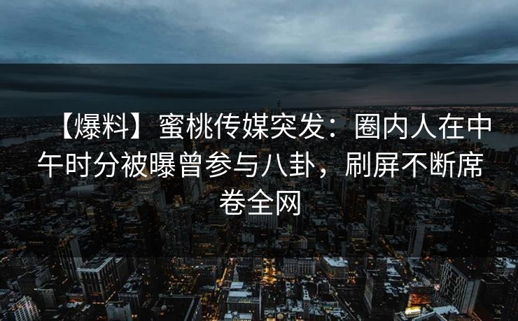 【爆料】蜜桃传媒突发：圈内人在中午时分被曝曾参与八卦，刷屏不断席卷全网