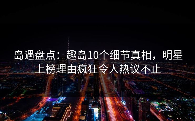 岛遇盘点：趣岛10个细节真相，明星上榜理由疯狂令人热议不止