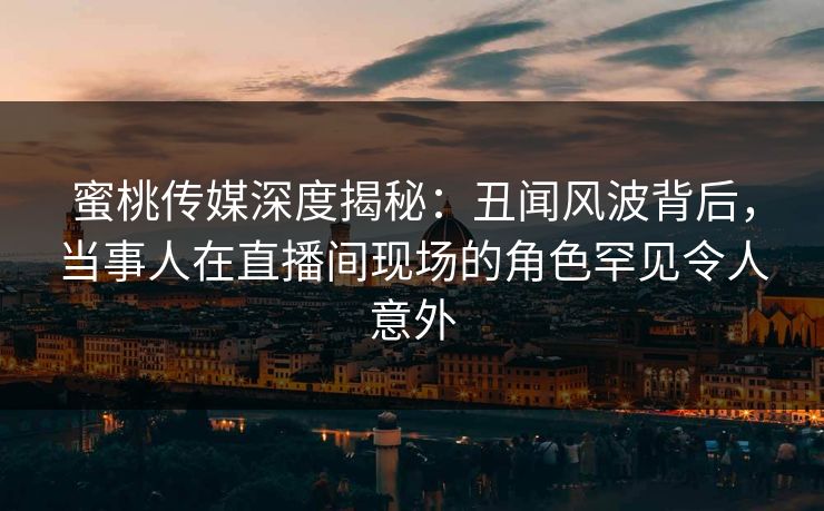 蜜桃传媒深度揭秘：丑闻风波背后，当事人在直播间现场的角色罕见令人意外