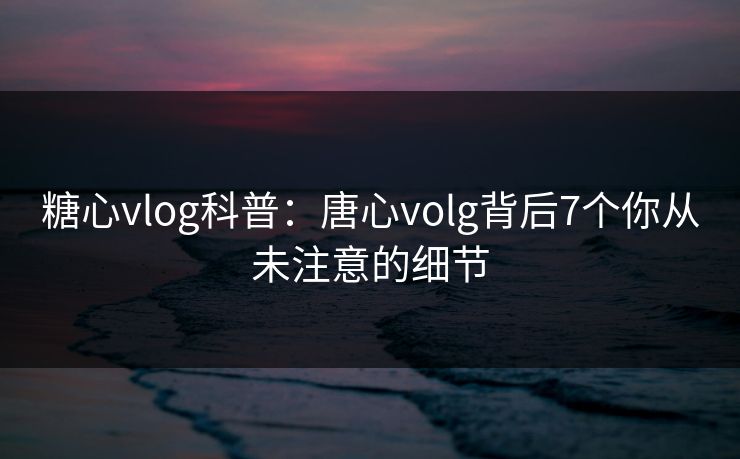 糖心vlog科普:唐心volg背后7个你从未注意的细节 糖心vlog科普:唐心volg背后7个你从未注意的细节