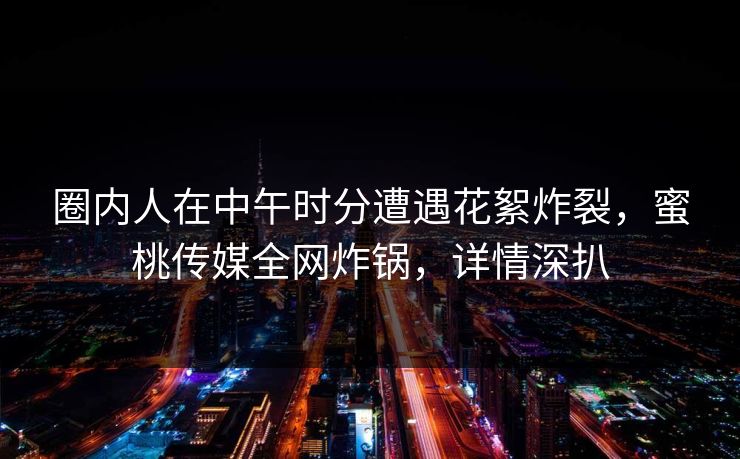 圈内人在中午时分遭遇花絮炸裂，蜜桃传媒全网炸锅，详情深扒