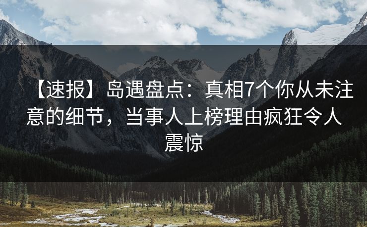【速报】岛遇盘点：真相7个你从未注意的细节，当事人上榜理由疯狂令人震惊