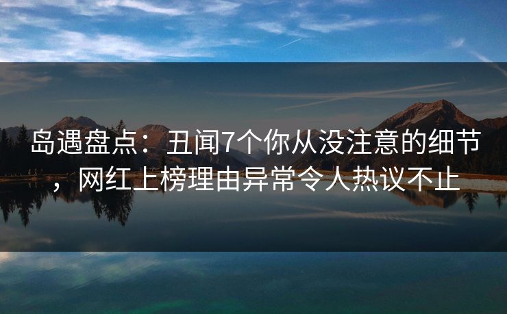 岛遇盘点：丑闻7个你从没注意的细节，网红上榜理由异常令人热议不止