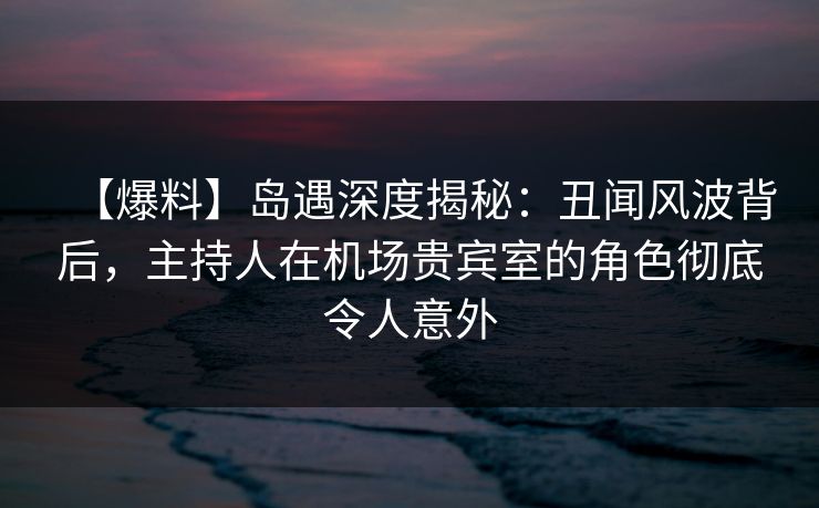 【爆料】岛遇深度揭秘：丑闻风波背后，主持人在机场贵宾室的角色彻底令人意外