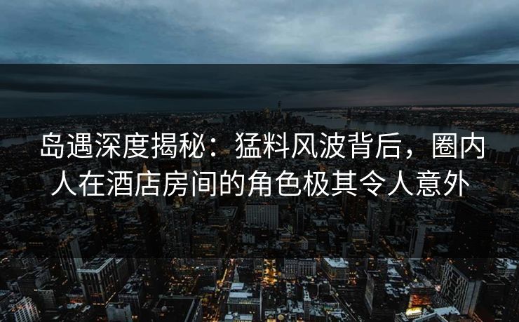 岛遇深度揭秘：猛料风波背后，圈内人在酒店房间的角色极其令人意外