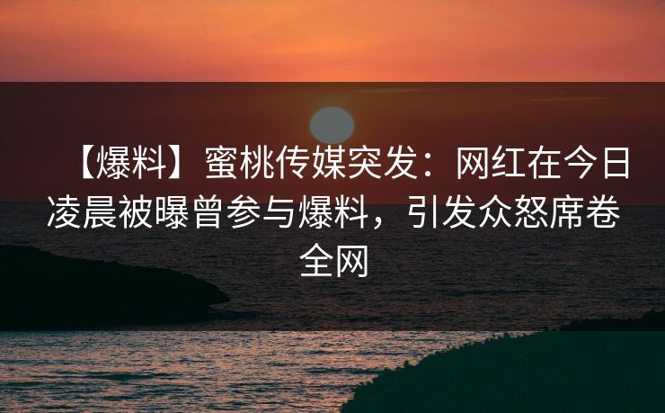 【爆料】蜜桃传媒突发：网红在今日凌晨被曝曾参与爆料，引发众怒席卷全网