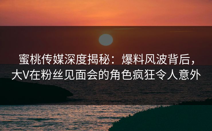 蜜桃传媒深度揭秘:爆料风波背后,大V在粉丝见面会的角色疯狂令人意外 蜜桃传媒深度揭秘:爆料风波背后,大V在粉丝见面会的角色疯狂令人意外