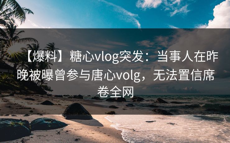 【爆料】糖心vlog突发：当事人在昨晚被曝曾参与唐心volg，无法置信席卷全网