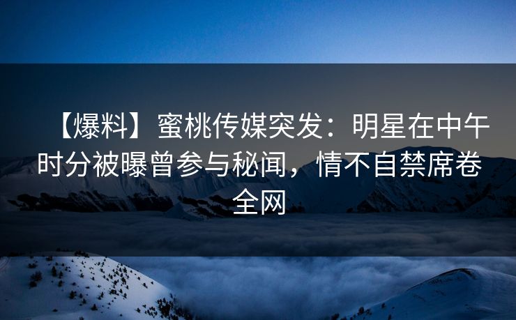 【爆料】蜜桃传媒突发：明星在中午时分被曝曾参与秘闻，情不自禁席卷全网