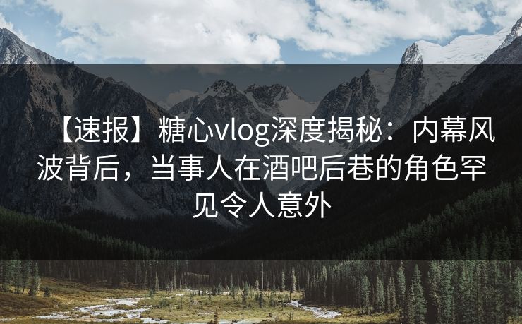【速报】糖心vlog深度揭秘：内幕风波背后，当事人在酒吧后巷的角色罕见令人意外