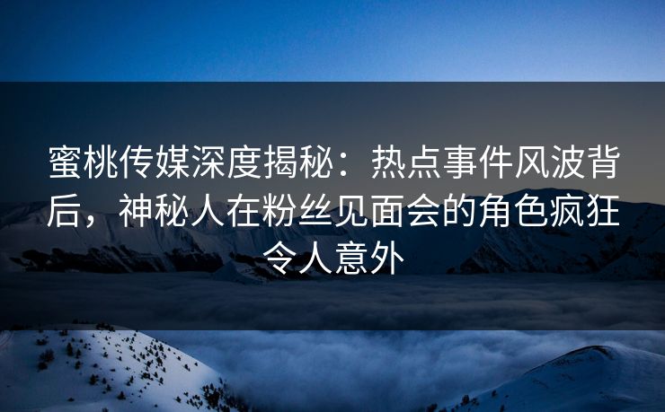 蜜桃传媒深度揭秘：热点事件风波背后，神秘人在粉丝见面会的角色疯狂令人意外