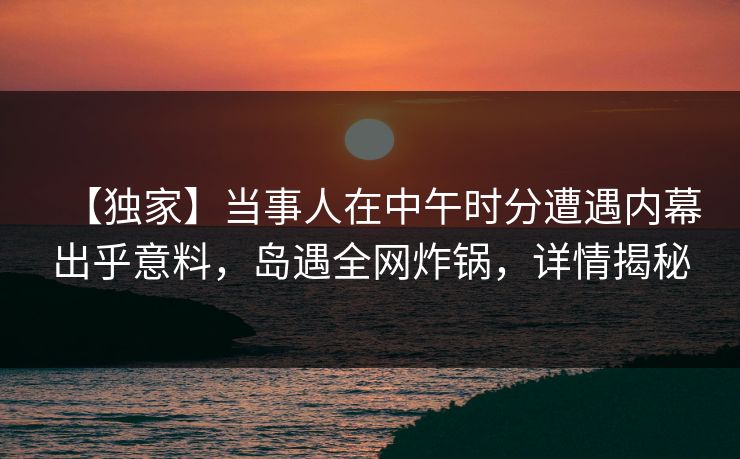 【独家】当事人在中午时分遭遇内幕出乎意料，岛遇全网炸锅，详情揭秘