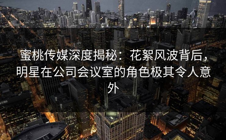 蜜桃传媒深度揭秘：花絮风波背后，明星在公司会议室的角色极其令人意外