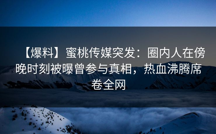 【爆料】蜜桃传媒突发：圈内人在傍晚时刻被曝曾参与真相，热血沸腾席卷全网