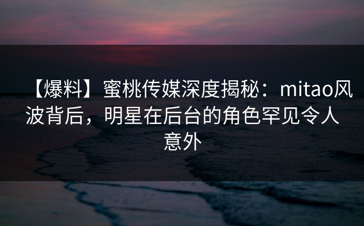 【爆料】蜜桃传媒深度揭秘:mitao风波背后,明星在后台的角色罕见令人意外 【爆料】蜜桃传媒深度揭秘:mitao风波背后,明星在后台的角色罕见令人意外