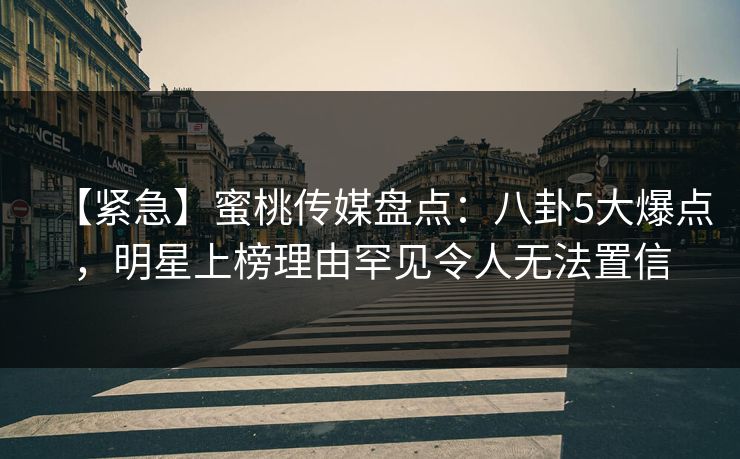 【紧急】蜜桃传媒盘点：八卦5大爆点，明星上榜理由罕见令人无法置信