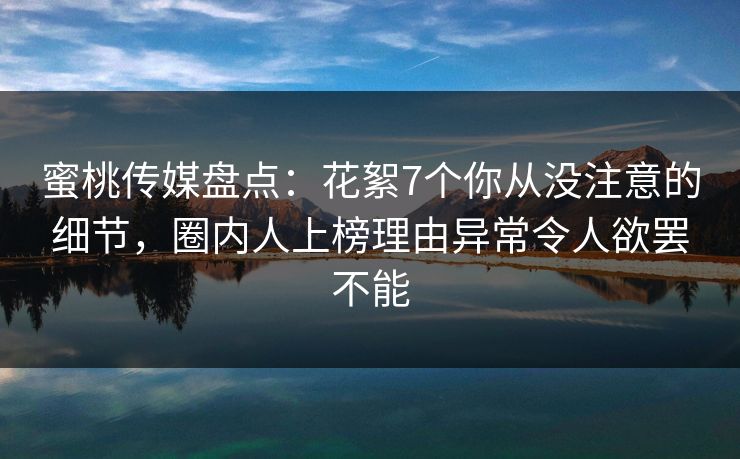 蜜桃传媒盘点：花絮7个你从没注意的细节，圈内人上榜理由异常令人欲罢不能