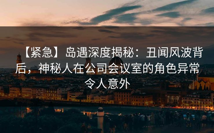 【紧急】岛遇深度揭秘：丑闻风波背后，神秘人在公司会议室的角色异常令人意外