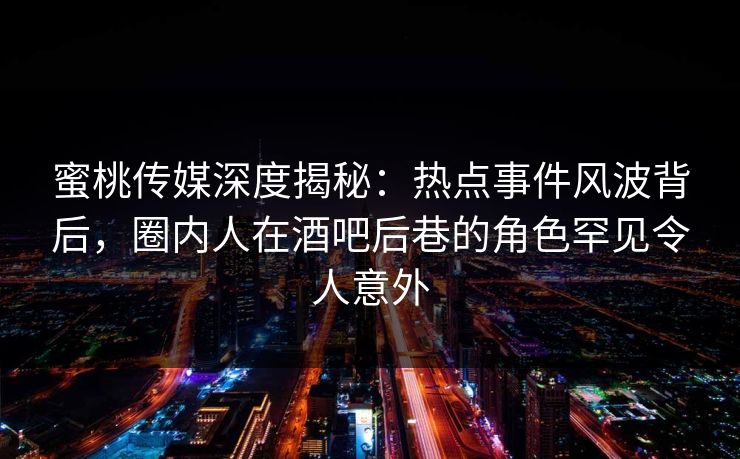 蜜桃传媒深度揭秘：热点事件风波背后，圈内人在酒吧后巷的角色罕见令人意外