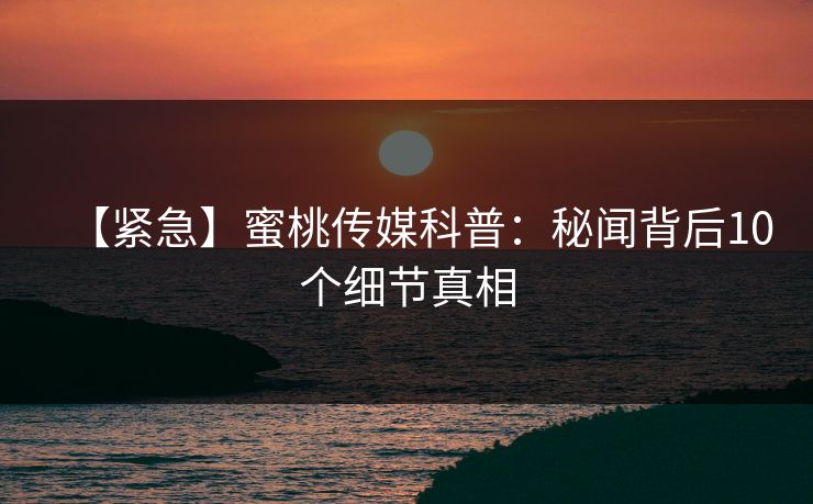 【紧急】蜜桃传媒科普：秘闻背后10个细节真相