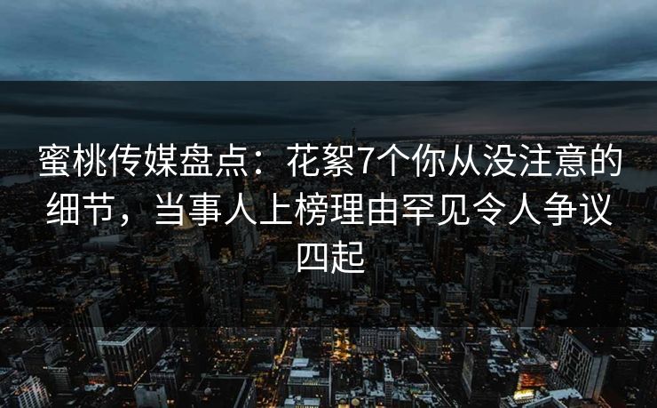蜜桃传媒盘点：花絮7个你从没注意的细节，当事人上榜理由罕见令人争议四起