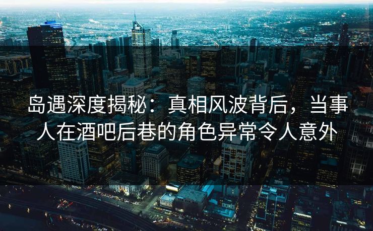 岛遇深度揭秘：真相风波背后，当事人在酒吧后巷的角色异常令人意外