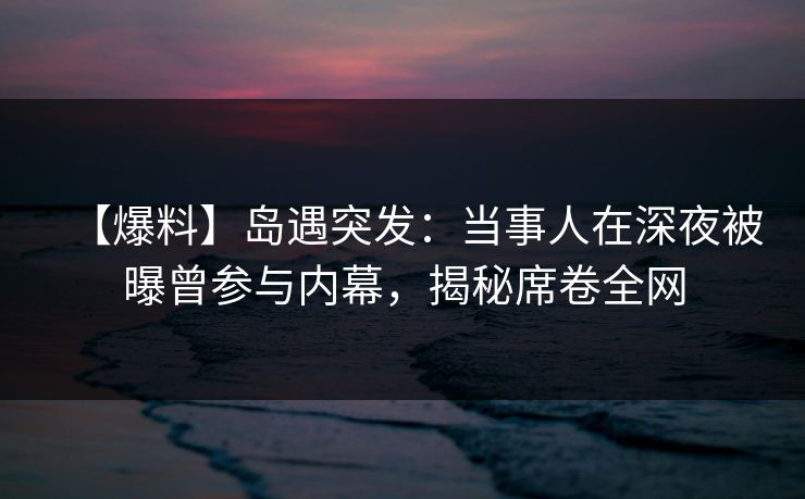 【爆料】岛遇突发：当事人在深夜被曝曾参与内幕，揭秘席卷全网