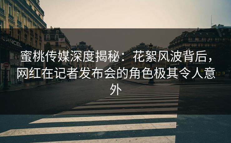 蜜桃传媒深度揭秘：花絮风波背后，网红在记者发布会的角色极其令人意外