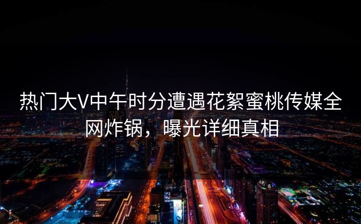 热门大V中午时分遭遇花絮蜜桃传媒全网炸锅，曝光详细真相