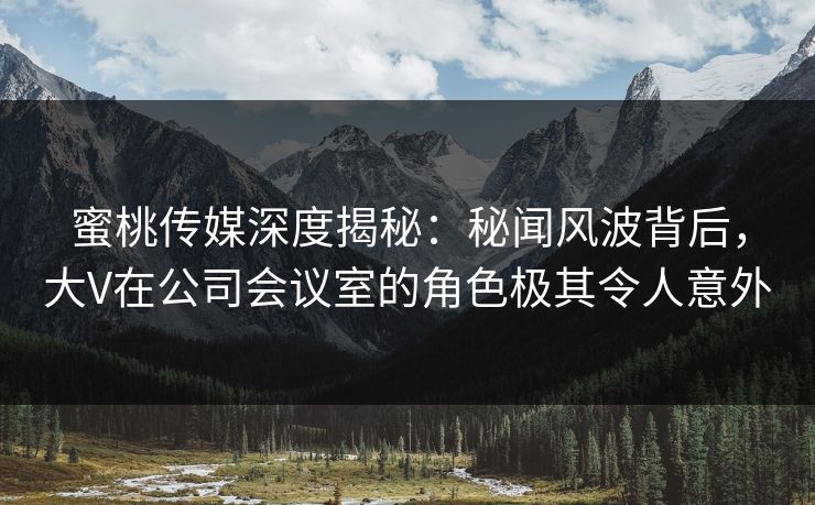 蜜桃传媒深度揭秘：秘闻风波背后，大V在公司会议室的角色极其令人意外