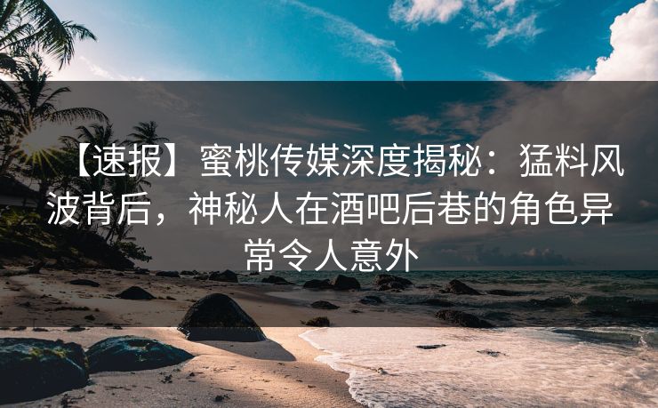 【速报】蜜桃传媒深度揭秘：猛料风波背后，神秘人在酒吧后巷的角色异常令人意外
