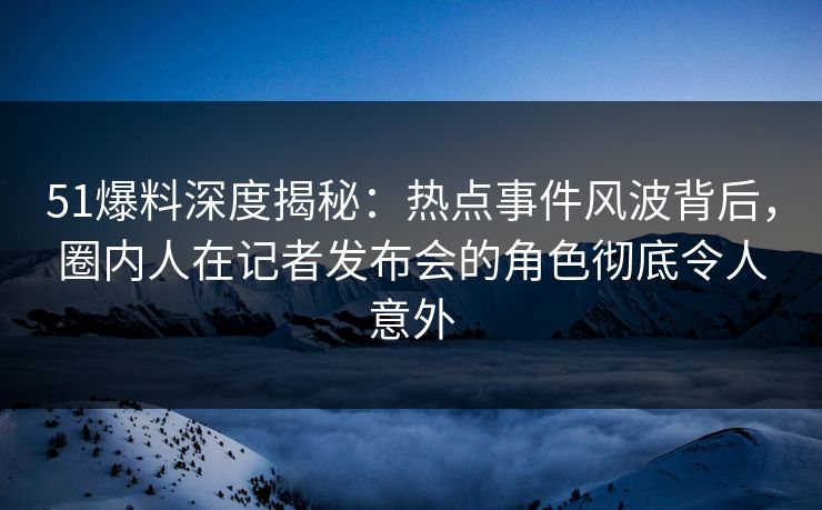 51爆料深度揭秘：热点事件风波背后，圈内人在记者发布会的角色彻底令人意外