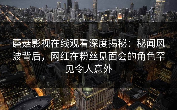 蘑菇影视在线观看深度揭秘：秘闻风波背后，网红在粉丝见面会的角色罕见令人意外