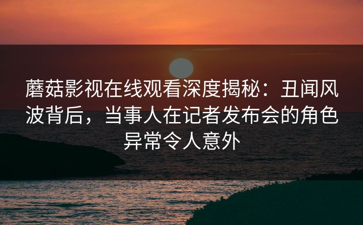 蘑菇影视在线观看深度揭秘：丑闻风波背后，当事人在记者发布会的角色异常令人意外