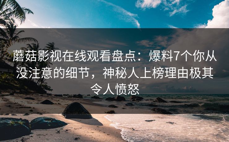 蘑菇影视在线观看盘点：爆料7个你从没注意的细节，神秘人上榜理由极其令人愤怒