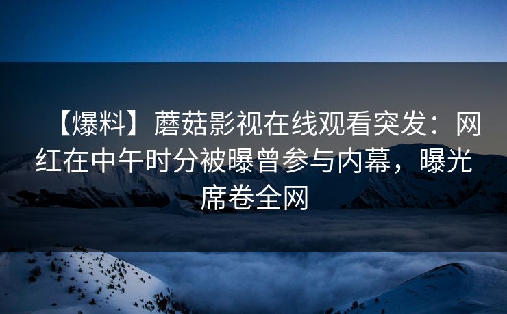 【爆料】蘑菇影视在线观看突发：网红在中午时分被曝曾参与内幕，曝光席卷全网