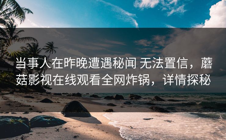 当事人在昨晚遭遇秘闻 无法置信，蘑菇影视在线观看全网炸锅，详情探秘