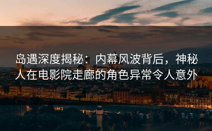 岛遇深度揭秘：内幕风波背后，神秘人在电影院走廊的角色异常令人意外