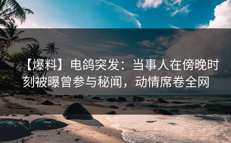 【爆料】电鸽突发：当事人在傍晚时刻被曝曾参与秘闻，动情席卷全网